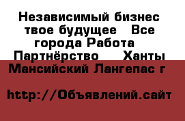 Независимый бизнес-твое будущее - Все города Работа » Партнёрство   . Ханты-Мансийский,Лангепас г.